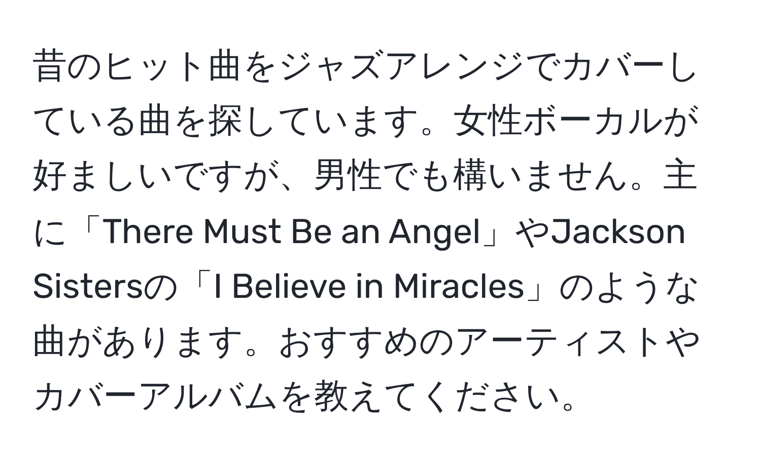 昔のヒット曲をジャズアレンジでカバーしている曲を探しています。女性ボーカルが好ましいですが、男性でも構いません。主に「There Must Be an Angel」やJackson Sistersの「I Believe in Miracles」のような曲があります。おすすめのアーティストやカバーアルバムを教えてください。