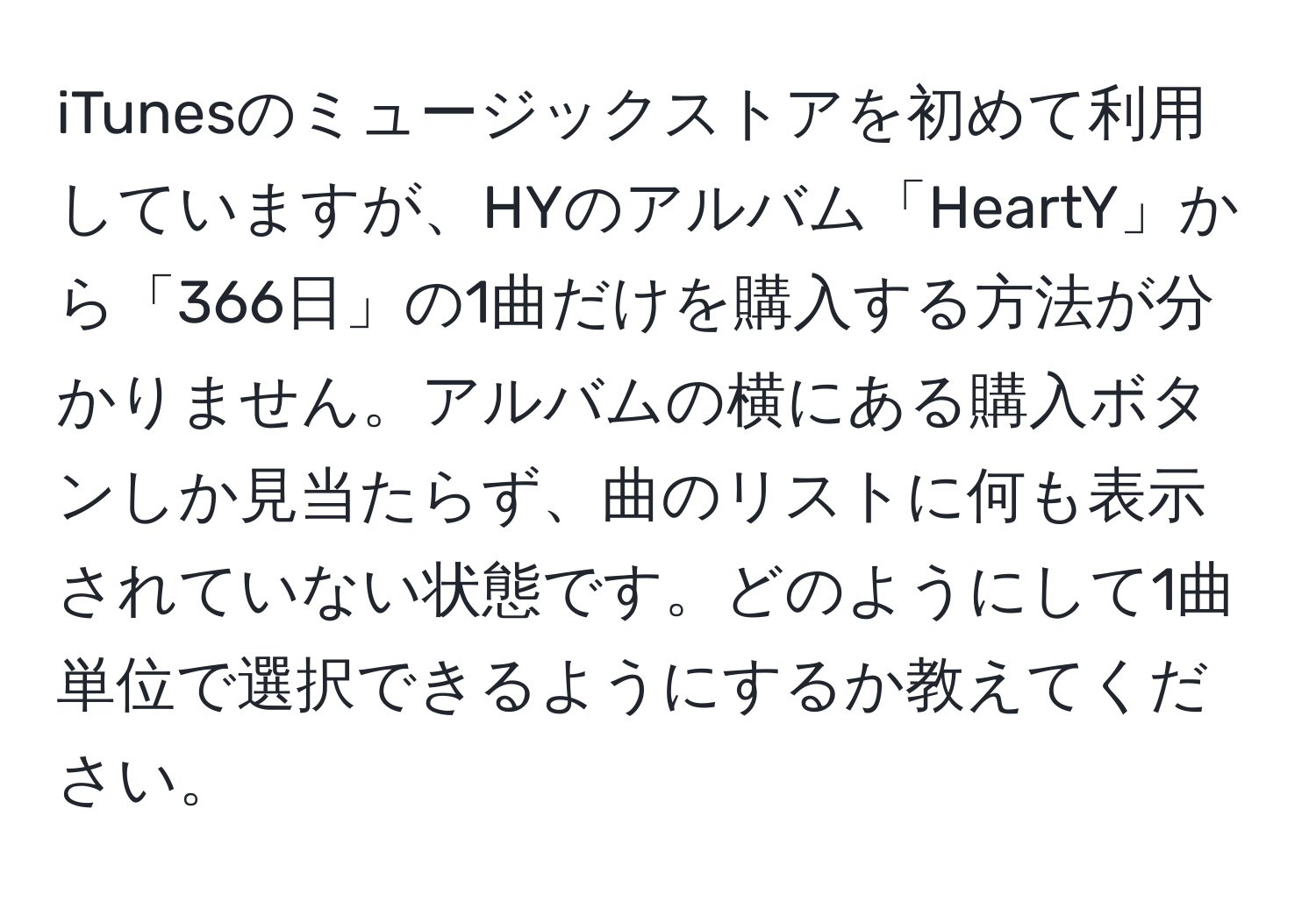 iTunesのミュージックストアを初めて利用していますが、HYのアルバム「HeartY」から「366日」の1曲だけを購入する方法が分かりません。アルバムの横にある購入ボタンしか見当たらず、曲のリストに何も表示されていない状態です。どのようにして1曲単位で選択できるようにするか教えてください。