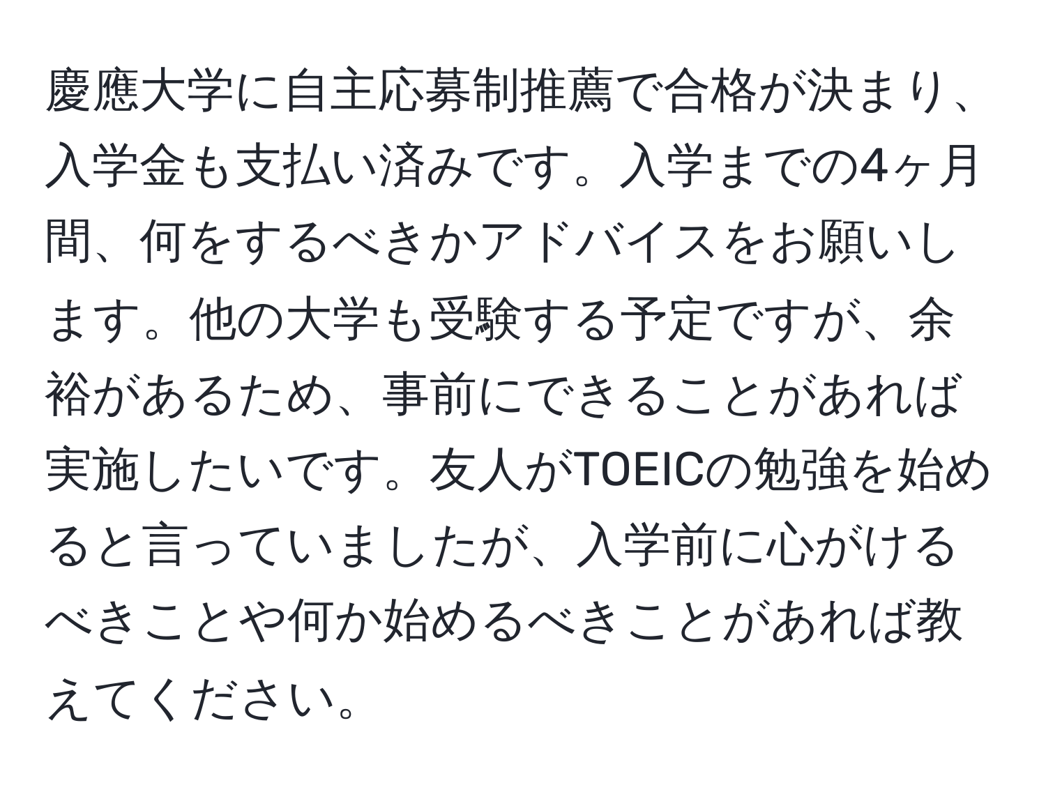 慶應大学に自主応募制推薦で合格が決まり、入学金も支払い済みです。入学までの4ヶ月間、何をするべきかアドバイスをお願いします。他の大学も受験する予定ですが、余裕があるため、事前にできることがあれば実施したいです。友人がTOEICの勉強を始めると言っていましたが、入学前に心がけるべきことや何か始めるべきことがあれば教えてください。