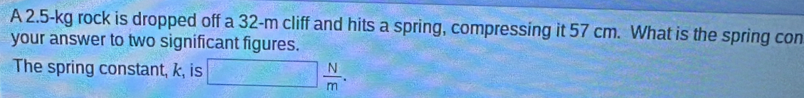 A 2.5-kg rock is dropped off a 32-m cliff and hits a spring, compressing it 57 cm. What is the spring con 
your answer to two significant figures. 
The spring constant, k, is □  N/m .