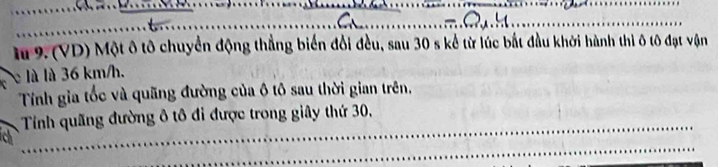 9.(VD) Một ô tô chuyển động thẳng biển đổi đều, sau 30 s kể từ lúc bắt đầu khởi hành thì ô tô đạt vận 
e là là 36 km/h. 
Tính gia tốc và quãng đường của ô tô sau thời gian trên, 
Tính quãng đường ô tô đi được trong giây thứ 30,