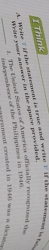 Think 
A. Write T if the statement is true and write F if the statement is fal 
Write your answer in the space provided. 
1. The United States of America officially recognized the 
_independence of the Philippines in 1946. 
e reated in 194 6 w as ta o