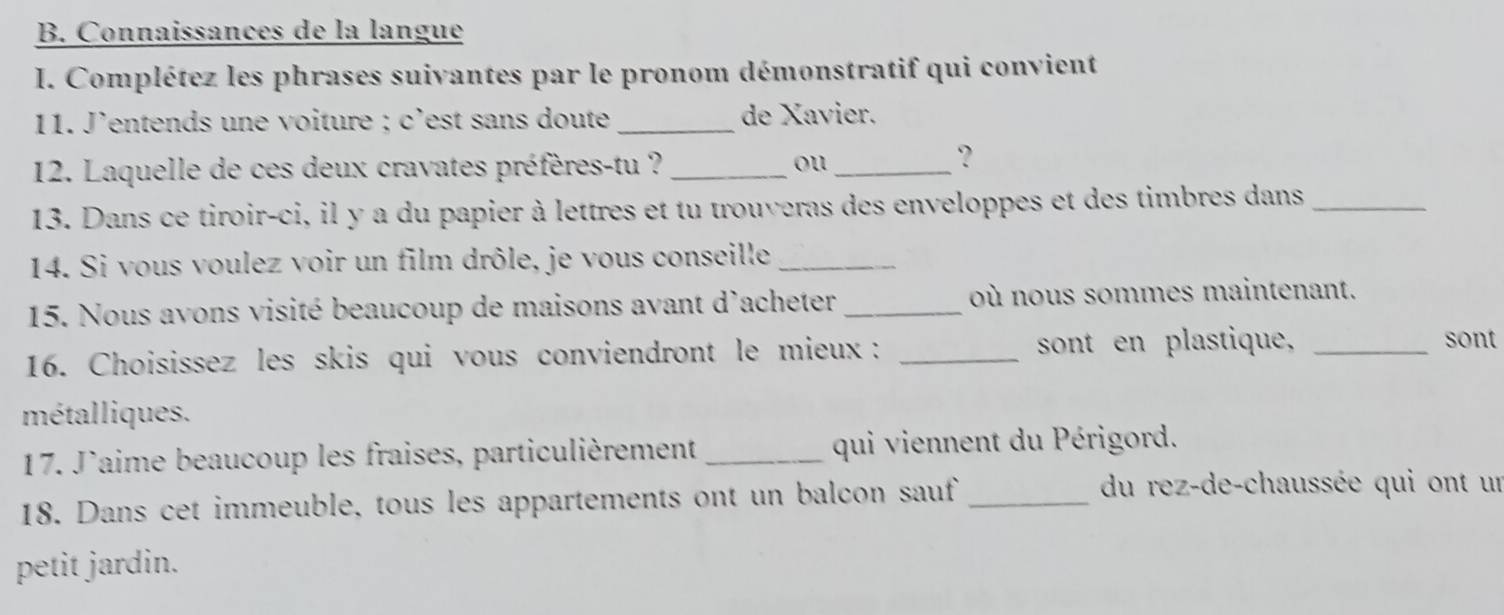 Connaissances de la langue 
I. Complétez les phrases suivantes par le pronom démonstratif qui convient 
11. J'entends une voiture ; c'est sans doute _de Xavier. 
12. Laquelle de ces deux cravates préfères-tu ? _ou_ 
? 
13. Dans ce tiroir-ci, il y a du papier à lettres et tu trouveras des enveloppes et des timbres dans_ 
14. Si vous voulez voir un film drôle, je vous conseille_ 
15. Nous avons visité beaucoup de maisons avant d'acheter _où nous sommes maintenant. 
16. Choisissez les skis qui vous conviendront le mieux : _sont en plastique,_ 
sont 
métalliques. 
17. J'aime beaucoup les fraises, particulièrement _qui viennent du Périgord. 
18. Dans cet immeuble, tous les appartements ont un balcon sauf _du rez-de-chaussée qui ont un 
petit jardin.