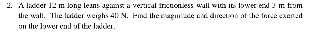A ladder 12 m long leans against a vertical frictionless wall with its lower end 3 m from 
the wall. The ladder weighs 40 N. Find the magnitude and direction of the force exerted 
on the lower end of the ladder.