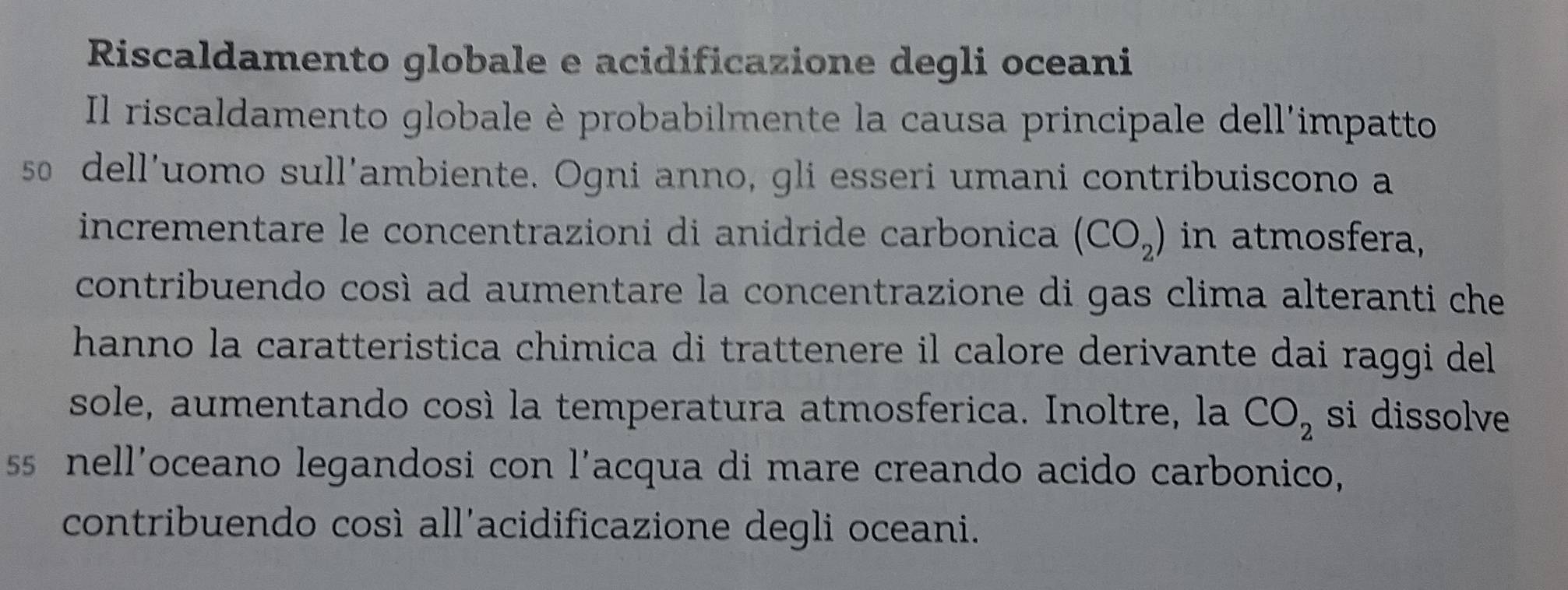 Riscaldamento globale e acidificazione degli oceani 
Il riscaldamento globale è probabilmente la causa principale dell'impatto 
so dell'uomo sull'ambiente. Ogni anno, gli esseri umani contribuiscono a 
incrementare le concentrazioni di anidride carbonica (CO_2) in atmosfera, 
contribuendo così ad aumentare la concentrazione di gas clima alteranti che 
hanno la caratteristica chimica di trattenere il calore derivante dai raggi del 
sole, aumentando cosí la temperatura atmosferica. Inoltre, la CO_2 si dissolve 
ss nell'oceano legandosi con l'acqua di mare creando acido carbonico, 
contribuendo così all'acidificazione degli oceani.