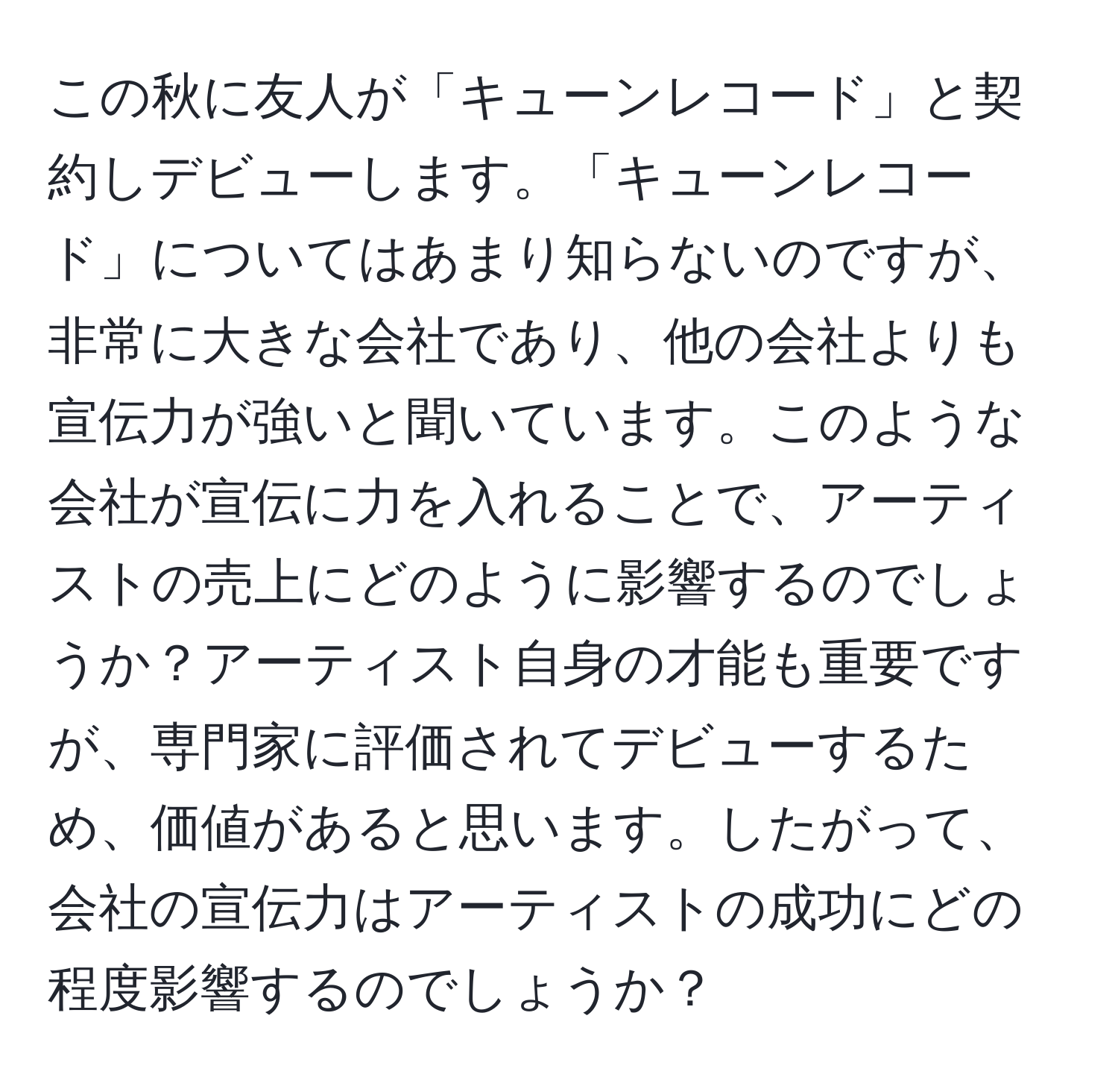 この秋に友人が「キューンレコード」と契約しデビューします。「キューンレコード」についてはあまり知らないのですが、非常に大きな会社であり、他の会社よりも宣伝力が強いと聞いています。このような会社が宣伝に力を入れることで、アーティストの売上にどのように影響するのでしょうか？アーティスト自身の才能も重要ですが、専門家に評価されてデビューするため、価値があると思います。したがって、会社の宣伝力はアーティストの成功にどの程度影響するのでしょうか？