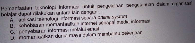 Pemanfaatan teknologi informasi untuk pengelolaan pengetahuan dalam organisasi
belajar dapat dilakukan antara lain dengan ....
A. aplikasi teknologi informasi secara online system
B. kebebasan memanfaatkan internet sebagai media informasi
C. penyebaran informasi melalui email
D. memanfaatkan dunia maya dalam membantu pekerjaan