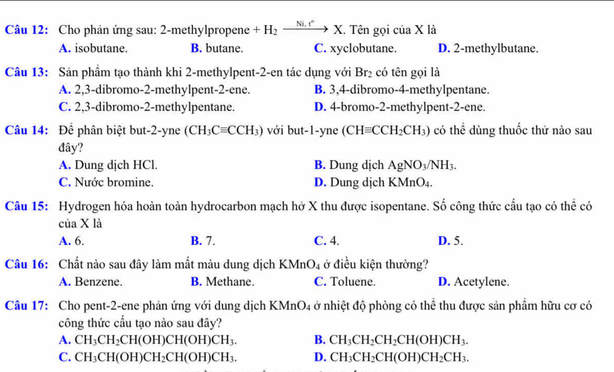 Cho phản ứng sau: 2-methylpropene +H_2xrightarrow Ni.t°X. I. Tên gọi của X là
A. isobutane. B. butane. C. xyclobutane. D. 2-methylbutane.
Câu 13: Sản phầm tạo thành khi 2-methylpent-2-en tác dụng với Br_2 có tên gọi là
A. 2,3-dibromo-2-methylpent-2-ene. B. 3,4-dibromo-4-methylpentane.
C. 2,3-dibromo-2-methylpentane. D. 4-bromo-2-methylpent-2-ene.
Câu 14: Để phân biệt but-2-yne (CH_3Cequiv CCH_3) với but-1-yne (CHequiv CCH_2CH_3) có thể dùng thuốc thử nào sau
đây?
A. Dung dịch HCl. B. Dung dịch AgNO_3/NH_3.
C. Nước bromine. D. Dung dịch KMnO_4.
Câu 15: Hydrogen hóa hoàn toàn hydrocarbon mạch hở X thu được isopentane. Số công thức cấu tạo có thể có
của X là
A. 6. B. 7. C. 4. D. 5.
Câu 16: Chất nào sau đây làm mất màu dung dịch KMnO_4 ở điều kiện thường?
A. Benzene. B. Methane. C. Toluene. D. Acetylene.
Câu 17: Cho pent-2-ene phản ứng với dung dịch KMnO_4 ở nhiệt độ phòng có thể thu được sản phẩm hữu cơ có
công thức cấu tạo nào sau đây?
A. CH_3CH_2CH(OH)CH(OH)CH_3. B. CH_3CH_2CH_2CH(OH)CH_3.
C. CH_3CH(OH)CH_2CH(OH)CH_3. D. CH_3CH_2CH(OH)CH_2CH_3.