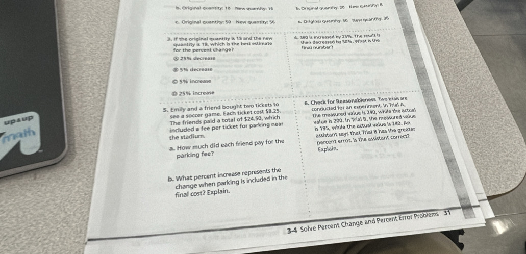 b. Original quantity: 10 New quantity: 16 b. Original quantity: 20 New quantity: 8
c. Original quantity: 50 New quantity: 56 . Original quantity: 50 New quantity: 38
3. If the original quantity is 15 and the new 4. 360 is increased by 25%. The result is
quantity is 19, which is the best estimate then decreased by 50%. What is the
for the percent change? final number?
Ⓐ 25% decrease
5% decrease
5% increase
25% increase
5. Emily and a friend bought two tickets to 6. Check for Reasonableness Two trials are
see a soccer game. Each ticket cost $8.25. conducted for an experiment. In Trial A,
The friends paid a total of $24.50, which the measured value is 240, while the actual
upsup
included a fee per ticket for parking near value is 200. In Trial B, the measured value
math
the stadium. is 195, while the actual value is 240. An
a. How much did each friend pay for the assistant says that Trial B has the greater
parking fee? percent error. Is the assistant correct?
Explain.
b. What percent increase represents the
change when parking is included in the
final cost? Explain.
3-4 Solve Percent Change and Percent Error Problems 31