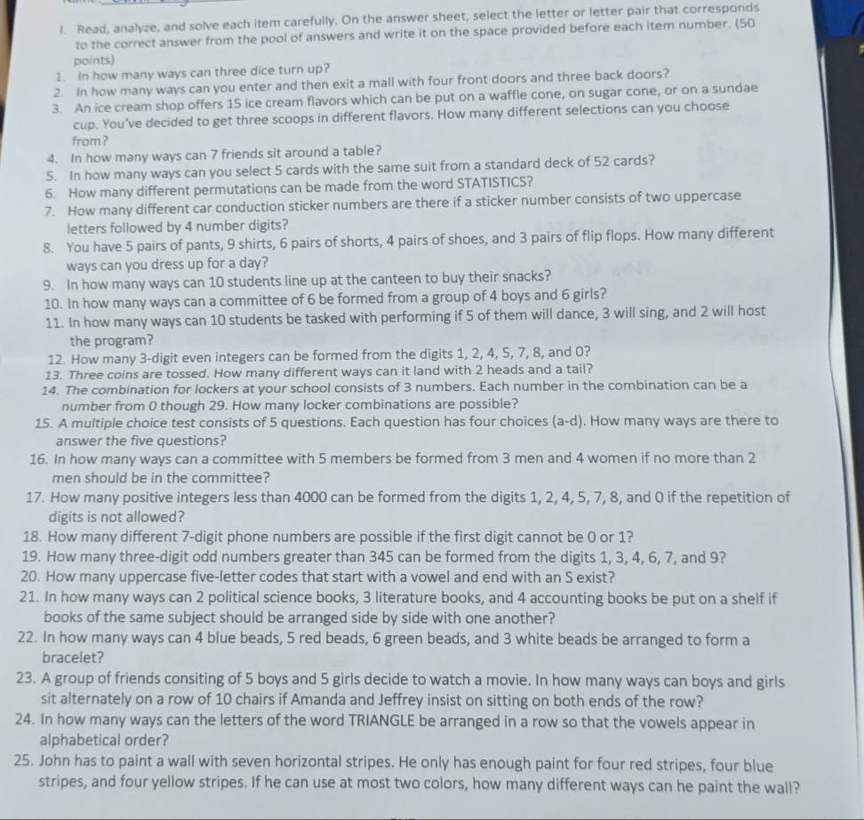 Read, analyze, and solve each item carefully. On the answer sheet, select the letter or letter pair that corresponds
to the correct answer from the pool of answers and write it on the space provided before each item number. (50
points)
1. In how many ways can three dice turn up?
2. In how many ways can you enter and then exit a mall with four front doors and three back doors?
3. An ice cream shop offers 15 ice cream flavors which can be put on a waffle cone, on sugar cone, or on a sundae
cup. You've decided to get three scoops in different flavors. How many different selections can you choose
from ?
4. In how many ways can 7 friends sit around a table?
5. In how many ways can you select 5 cards with the same suit from a standard deck of 52 cards?
6. How many different permutations can be made from the word STATISTICS?
7. How many different car conduction sticker numbers are there if a sticker number consists of two uppercase
letters followed by 4 number digits?
8. You have 5 pairs of pants, 9 shirts, 6 pairs of shorts, 4 pairs of shoes, and 3 pairs of flip flops. How many different
ways can you dress up for a day?
9. In how many ways can 10 students line up at the canteen to buy their snacks?
10. In how many ways can a committee of 6 be formed from a group of 4 boys and 6 girls?
11. In how many ways can 10 students be tasked with performing if 5 of them will dance, 3 will sing, and 2 will host
the program?
12. How many 3-digit even integers can be formed from the digits 1, 2, 4, 5, 7, 8, and 0?
13. Three coins are tossed. How many different ways can it land with 2 heads and a tail?
14. The combination for lockers at your school consists of 3 numbers. Each number in the combination can be a
number from 0 though 29. How many locker combinations are possible?
15. A multiple choice test consists of 5 questions. Each question has four choices (a-d). How many ways are there to
answer the five questions?
16. In how many ways can a committee with 5 members be formed from 3 men and 4 women if no more than 2
men should be in the committee?
17. How many positive integers less than 4000 can be formed from the digits 1, 2, 4, 5, 7, 8, and 0 if the repetition of
digits is not allowed?
18. How many different 7-digit phone numbers are possible if the first digit cannot be 0 or 1?
19. How many three-digit odd numbers greater than 345 can be formed from the digits 1, 3, 4, 6, 7, and 9?
20. How many uppercase five-letter codes that start with a vowel and end with an S exist?
21. In how many ways can 2 political science books, 3 literature books, and 4 accounting books be put on a shelf if
books of the same subject should be arranged side by side with one another?
22. In how many ways can 4 blue beads, 5 red beads, 6 green beads, and 3 white beads be arranged to form a
bracelet?
23. A group of friends consiting of 5 boys and 5 girls decide to watch a movie. In how many ways can boys and girls
sit alternately on a row of 10 chairs if Amanda and Jeffrey insist on sitting on both ends of the row?
24. In how many ways can the letters of the word TRIANGLE be arranged in a row so that the vowels appear in
alphabetical order?
25. John has to paint a wall with seven horizontal stripes. He only has enough paint for four red stripes, four blue
stripes, and four yellow stripes. If he can use at most two colors, how many different ways can he paint the wall?