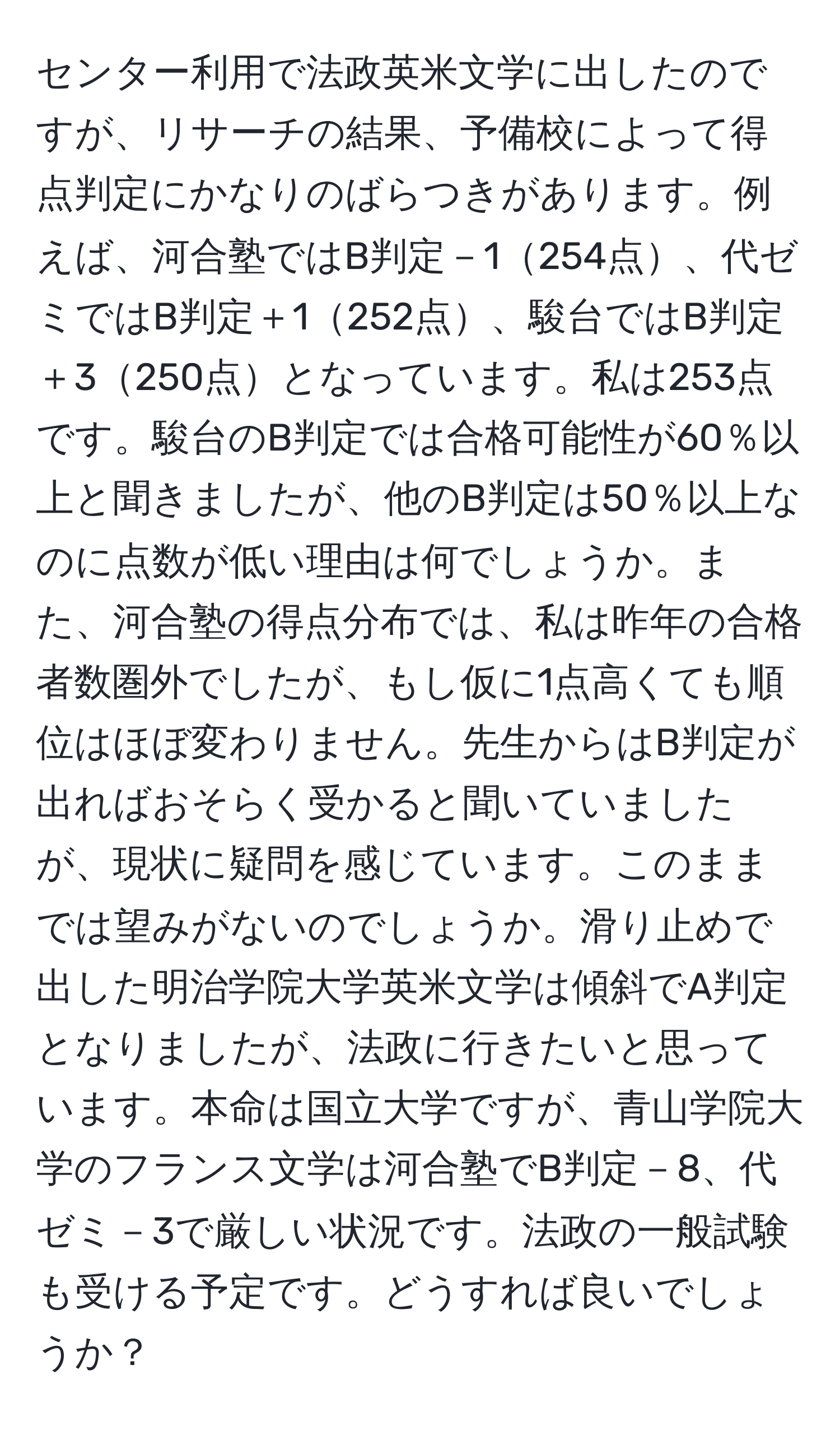 センター利用で法政英米文学に出したのですが、リサーチの結果、予備校によって得点判定にかなりのばらつきがあります。例えば、河合塾ではB判定－1254点、代ゼミではB判定＋1252点、駿台ではB判定＋3250点となっています。私は253点です。駿台のB判定では合格可能性が60％以上と聞きましたが、他のB判定は50％以上なのに点数が低い理由は何でしょうか。また、河合塾の得点分布では、私は昨年の合格者数圏外でしたが、もし仮に1点高くても順位はほぼ変わりません。先生からはB判定が出ればおそらく受かると聞いていましたが、現状に疑問を感じています。このままでは望みがないのでしょうか。滑り止めで出した明治学院大学英米文学は傾斜でA判定となりましたが、法政に行きたいと思っています。本命は国立大学ですが、青山学院大学のフランス文学は河合塾でB判定－8、代ゼミ－3で厳しい状況です。法政の一般試験も受ける予定です。どうすれば良いでしょうか？