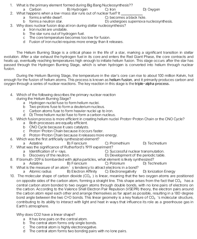 What is the primary element formed during Big Bang Nucleosynthesis??
a Carbon B) Hydrogen C) Iron D) Oxygen
2. What happens when a low-mass star runs out of nuclear fuel? It_
a  forms a white dwarf. C) becomes a black hole.
b forms a neutron star. D) undergoes supernova nucleosynthesis.
3. Why does nuclear fusion stop at iron during stellar nucleosynthesis?
a Iron nuclei are unstable.
b The star runs out of hydrogen fuel.
c The core temperature becomes too low for fusion.
d Fusion of iron nuclei requires more energy than it releases.
The Helium Burning Stage is a critical phase in the life of a star, marking a significant transition in stellar
evolution. After a star exhaust the hydrogen fuel in its core and enters the Red Giant Phase, the core contracts and
heats up, eventually reaching temperatures high enough to initiate helium fusion. This stage occurs after the star has
passed through the Hydrogen Burning Stage, which is when hydrogen is converted into helium through nuclear
fusion.
During the Helium Burning Stage, the temperature in the star's core can rise to about 100 million Kelvin, hot
enough for the fusion of helium atoms. This process is known as helium fusion, and it primarily produces carbon and
oxygen through a series of nuclear reactions. The key reaction in this stage is the triple-alpha process.
4. Which of the following describes the primary nuclear reaction
during the Helium Burning Stage?
a Hydrogen nuclei fuse to form helium nuclei.
b Two protons fuse to form a deuterium nucleus.
c Carbon atoms fuse to form heavier nuclei up to iron.
d D) Three helium nuclei fuse to form a carbon nucleus.
5. Which fusion process is more efficient in creating helium nuclei: Proton-Proton Chain or the CNO Cycle?
a Both processes are equally efficient.
b CNO Cycle because it uses catalysts.
c Proton-Proton Chain because it occurs faster.
d Proton-Proton Chain because it releases more energy.
6. Which was the first artificially synthesized element?
a Astatine B) Francium C) Promethium D) Technetium
7. What was the significance of Rutherford's 1919 experiment?
a Identification of x^- rays C) Successful nuclear transmutation.
b Discovery of the neutron. D) Development of the periodic table.
8. If bismuth-209 is bombarded with alpha particles, what element is likely synthesized?
a Astatine B) Francium C) Polonium D) Technetium
9. What is the measure of an atom’s tendency to attract electrons in a bond?
a Atomic radius B) Electron Affinity C) Electronegativity D) Ionization Energy
10. The molecular shape of carbon dioxide (CO_2) is linear, meaning that the two oxygen atoms are positioned
on opposite sides of the carbon atom, forming a straight line. This shape arises from the fact that CO_2 has a
central carbon atom bonded to two oxygen atoms through double bonds, with no lone pairs of electrons on
the carbon. According to the Valence Shell Electron Pair Repulsion (VSEPR) theory, the electron pairs around
the carbon atom repel each other and arrange themselves as far apart as possible, resulting in a 180-degree
bond angle between the two C=0 bonds. This linear geometry is a key feature of CO_2 's molecular structure,
contributing to its ability to interact with light and heat in ways that influence its role as a greenhouse gas in
Earth's atmosphere.
Why does CO2 have a linear shape?
a It has lone pairs on the central atom.
b The central atom forms only single bonds.
c The central atom is highly electronegative.
d The central atom forms two bonding pairs with no lone pairs.