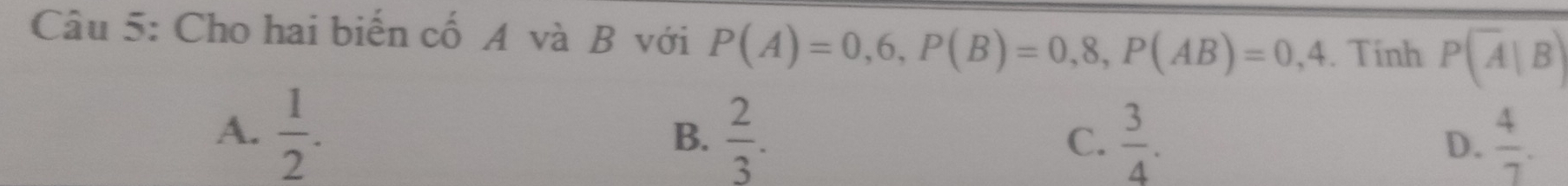 Cho hai biến cố A và B với P(A)=0,6, P(B)=0,8, P(AB)=0,4. Tính P(overline A|B)
A.  1/2 .  2/3 .  3/4 .  4/7 . 
B.
C.
D.