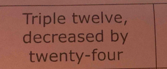 Triple twelve, 
decreased by 
twenty-four