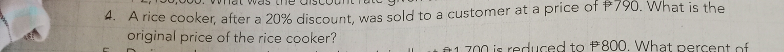 A rice cooker, after a 20% discount, was sold to a customer at a price of 790. What is the 
original price of the rice cooker?
700 is reduced to 800. What percent o