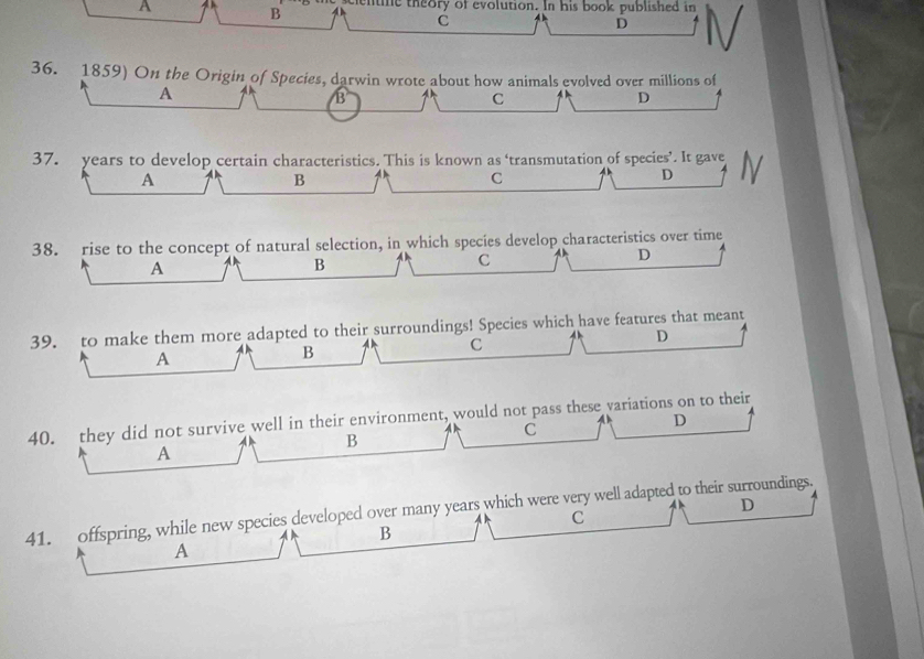 A
B centine theory of evolution. In his book published in
C
D
36. 1859) On the Origin of Species, darwin wrote about how animals evolved over millions of
A
B
C
D
37. years to develop certain characteristics. This is known as ‘transmutation of species’. It gave
A
B
C
D
38. rise to the concept of natural selection, in which species develop characteristics over time
D
A
B
C
39. to make them more adapted to their surroundings! Species which have features that meant
C
D
A
B
40. they did not survive well in their environment, would not pass these variations on to their D
B
C
A
D
41. offspring, while new species developed over many years which were very well adapted to their surroundings.
C
B
A