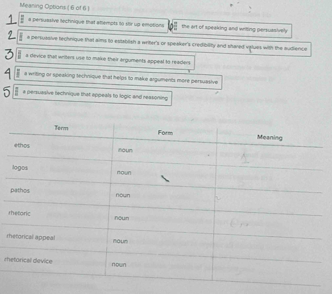 Meaning Options ( 6 of 6)
= a persuasive technique that attempts to stir up emotions the art of speaking and writing persuasively
a persuasive technique that aims to establish a writer's or speaker's credibility and shared values with the audience
: a device that writers use to make their arguments appeal to readers
a writing or speaking technique that helps to make arguments more persuasive
a persuasive technique that appeals to logic and reasoning
r
r
rh