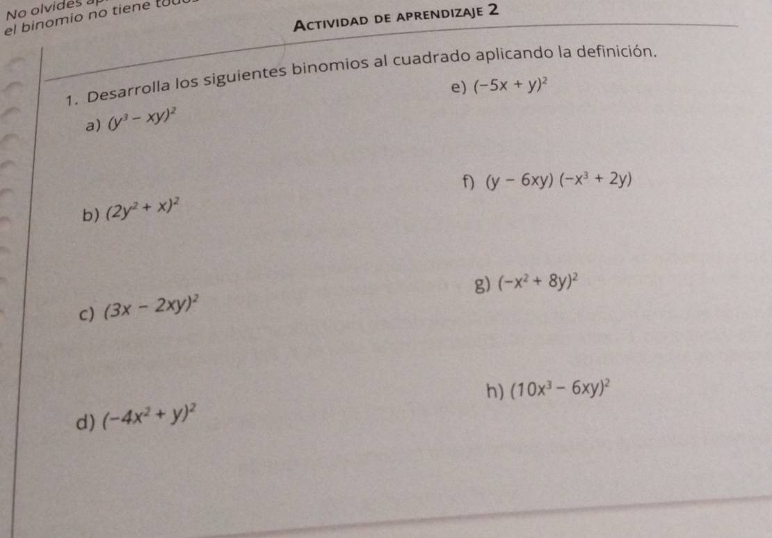 No olvides a 
Actividad de aprendizaje 2 
el binomio no tiene to 
1. Desarrolla los siguientes binomios al cuadrado aplicando la definición. 
e) (-5x+y)^2
a) (y^3-xy)^2
f) (y-6xy)(-x^3+2y)
b) (2y^2+x)^2
g) (-x^2+8y)^2
C) (3x-2xy)^2
h) (10x^3-6xy)^2
d) (-4x^2+y)^2