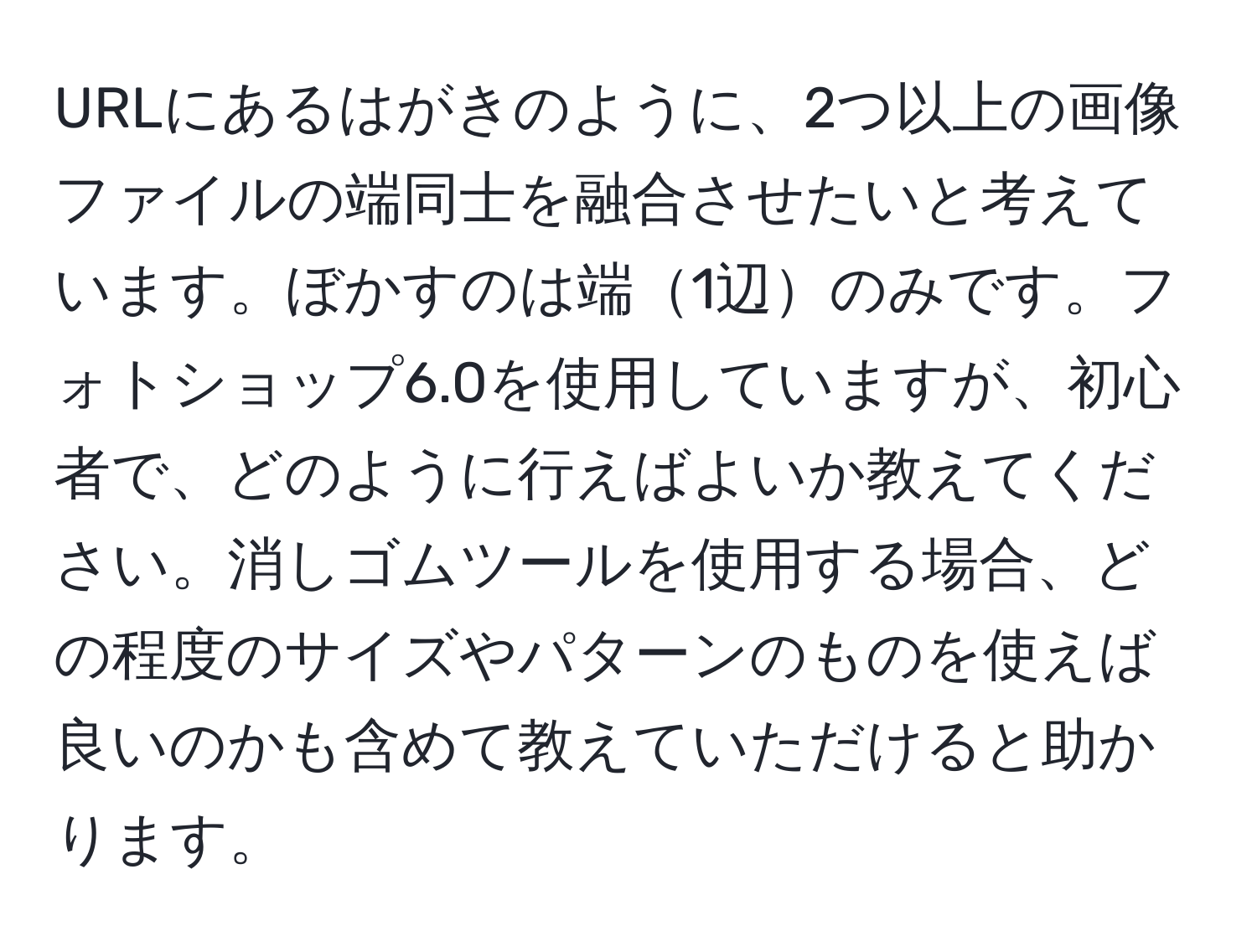 URLにあるはがきのように、2つ以上の画像ファイルの端同士を融合させたいと考えています。ぼかすのは端1辺のみです。フォトショップ6.0を使用していますが、初心者で、どのように行えばよいか教えてください。消しゴムツールを使用する場合、どの程度のサイズやパターンのものを使えば良いのかも含めて教えていただけると助かります。