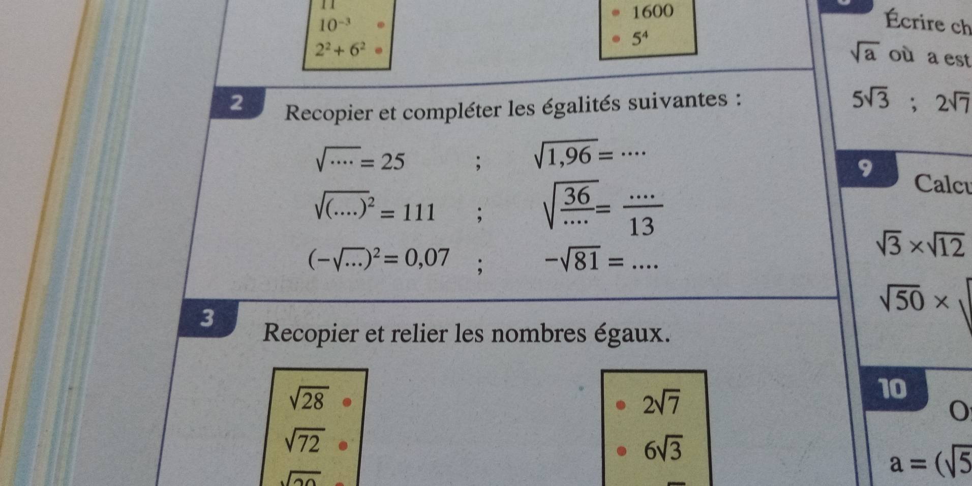 11 
1600
10^(-3). 
Écrire ch
2^2+6^2·
sqrt(a)
5^4 où a est 
2 
Recopier et compléter les égalités suivantes :
5sqrt(3); 2sqrt(7)
sqrt(·s )=25; sqrt(1,96)=·s
9
sqrt ((....))^2=111; sqrt(frac 36)...= (...)/13 
Calcu
(-sqrt(·s ))^2=0,07;
-sqrt(81)=...
sqrt(3)* sqrt(12)
sqrt(50)*
3 
Recopier et relier les nombres égaux.
sqrt(28)
2sqrt(7)
10
sqrt(72)
6sqrt(3)
sqrt(20)
a=(sqrt(5)