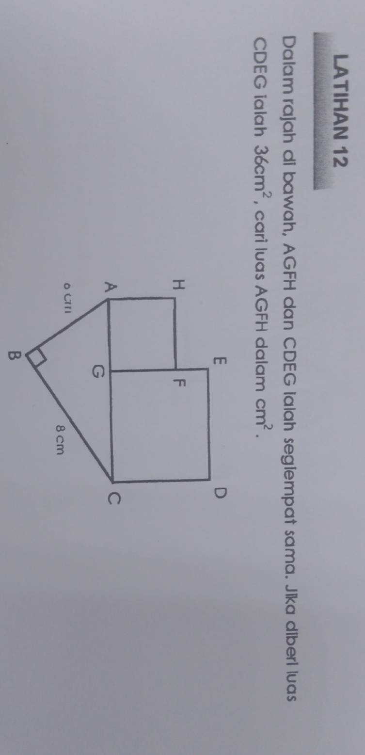 LATIHAN 12 
Dalam rajah di bawah, AGFH dan CDEG Ialah segiempat sama. Jika diberi luas
CDEG ialah 36cm^2 , cari luas AGFH dalam cm^2.