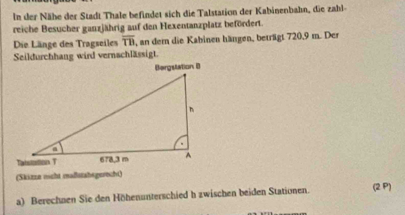 In der Nähe der Stadt Thale befindet sich die Talstation der Kabinenbahn, die zahl- 
reiche Besucher ganzjährig auf den Hexentanzplatz befördert. 
Die Länge des Tragseiles overline TB , an dem die Kabinen hängen, beträgt 720, 9 m. Der 
Seildurchhang wird vernachlässigt. 
(Skizze meht maßstabsgerecht) 
a) Berechnen Sie den Höhenunterschied h zwischen beiden Stationen. (2 P)