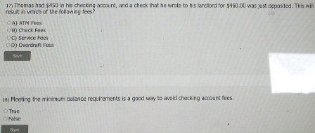 Thomas had $450 in his checking account, and a check that he wrote to his landlord for $460.00 was just deposited. This will
result in which of the following fees?
A ATM Fees
B) Check Fees
C) Service Fees
D) Overdraft Fees
Seve
18) Meeting the minimum balance requirements is a good way to avoid checking account fees.
True
Falso
Sove