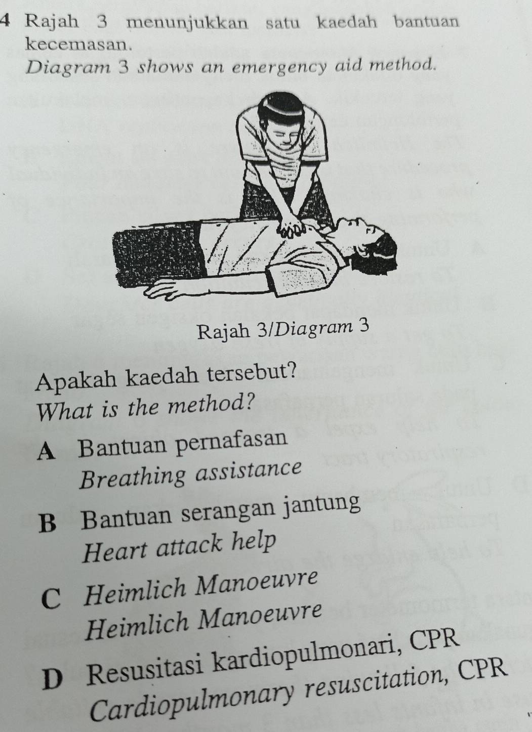 Rajah 3 menunjukkan satu kaedah bantuan
kecemasan.
Diagram 3 shows an emergency aid method.
Rajah 3/Diagram 3
Apakah kaedah tersebut?
What is the method?
A Bantuan pernafasan
Breathing assistance
B Bantuan serangan jantung
Heart attack help
C Heimlich Manoeuvre
Heimlich Manoeuvre
D Resusitasi kardiopulmonari, CPR
Cardiopulmonary resuscitation, CPR