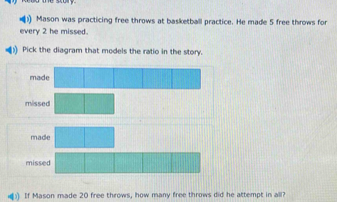 the story .
)) Mason was practicing free throws at basketball practice. He made 5 free throws for
every 2 he missed.
Pick the diagram that models the ratio in the story.
made
missed
made
mis
If Mason made 20 free throws, how many free throws did he attempt in all?