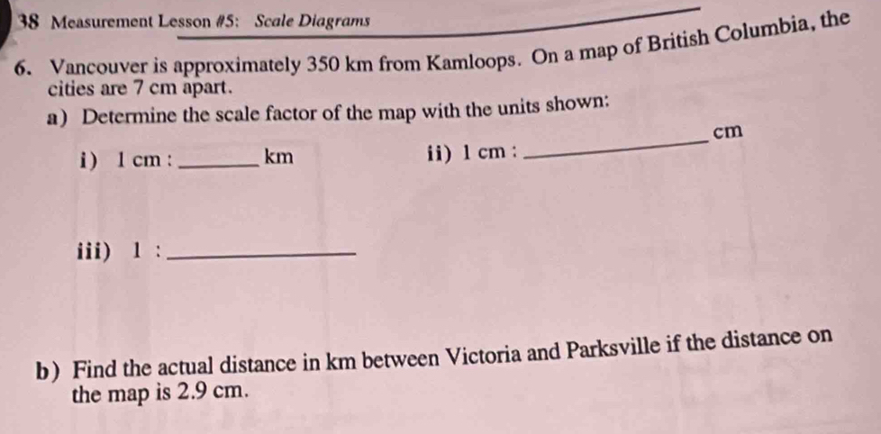 Measurement Lesson #5: Scale Diagrams 
6. Vancouver is approximately 350 km from Kamloops. On a map of British Columbia, the 
cities are 7 cm apart. 
a) Determine the scale factor of the map with the units shown: 
_
cm
i ) 1 cm : _ km ii) 1 cm : 
iii) 1 :_ 
b) Find the actual distance in km between Victoria and Parksville if the distance on 
the map is 2.9 cm.