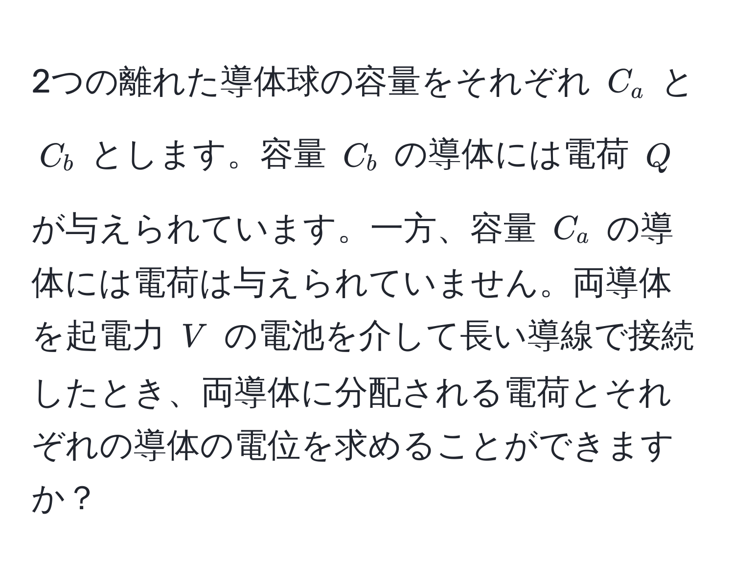 2つの離れた導体球の容量をそれぞれ $C_a$ と $C_b$ とします。容量 $C_b$ の導体には電荷 $Q$ が与えられています。一方、容量 $C_a$ の導体には電荷は与えられていません。両導体を起電力 $V$ の電池を介して長い導線で接続したとき、両導体に分配される電荷とそれぞれの導体の電位を求めることができますか？