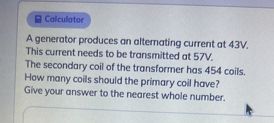 Calculator 
A generator produces an alternating current at 43V. 
This current needs to be transmitted at 57V. 
The secondary coil of the transformer has 454 coils. 
How many coils should the primary coil have? 
Give your answer to the nearest whole number.