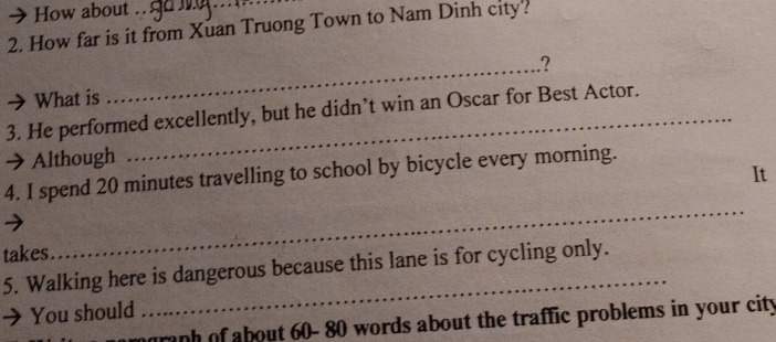 How about . g o 
2. How far is it from Xuan Truong Town to Nam Dinh city? 
? 
What is 
_ 
3. He performed excellently, but he didn’t win an Oscar for Best Actor. 
Although 
It 
4. I spend 20 minutes travelling to school by bicycle every morning. 
takes 
_ 
_ 
5. Walking here is dangerous because this lane is for cycling only. 
You should 
graph of about 60- 80 words about the traffic problems in your city