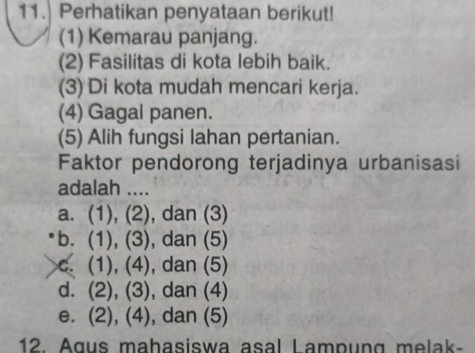 Perhatikan penyataan berikut!
(1) Kemarau panjang.
(2) Fasilitas di kota lebih baik.
(3) Di kota mudah mencari kerja.
(4) Gagal panen.
(5) Alih fungsi lahan pertanian.
Faktor pendorong terjadinya urbanisasi
adalah ....
a. (1), (2), dan (3)
b. (1), (3), dan (5)
c. (1), (4), dan (5)
d. (2), (3), dan (4)
e. (2), (4), dan (5)
12. Agus mahasiswa asal Lampung melak-