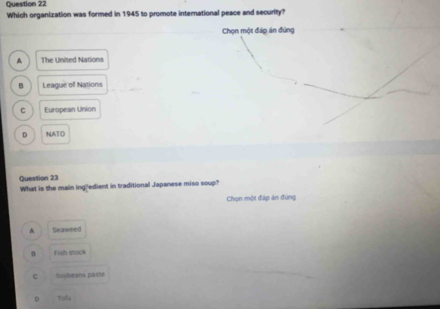 Which organization was formed in 1945 to promote international peace and security?
Chọn một đáp án đứng
A The United Nations
B League of Nations
C European Union
D NATO
Question 23
What is the main ing edient in traditional Japanese miso soup?
Chọn một đáp án đủng
A Seaweed
B Fish stock
C Soybeans paste
D Tofu