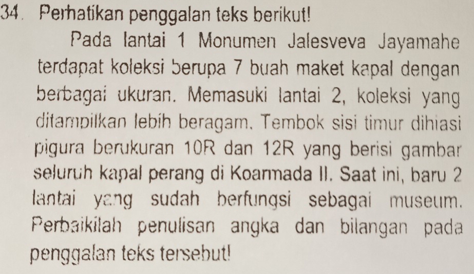 Perhatikan penggalan teks berikut! 
Pada Iantai 1 Monumen Jalesveva Jayamahe 
terdapat koleksi berupa 7 buah maket kapal dengan 
berbagai ukuran. Memasuki lantai 2, koleksi yang 
ditampilkan lebíh beragam. Tembok sisi timur dihiasi 
pigura berukuran 10R dan 12R yang berisi gambar 
seluruh kapal perang di Koarmada II. Saat ini, baru 2
lantai yang sudah berfungsi sebagai museum. 
Perbaikilah penulisan angka dan bilangan pada 
penggalan teks tersebut!