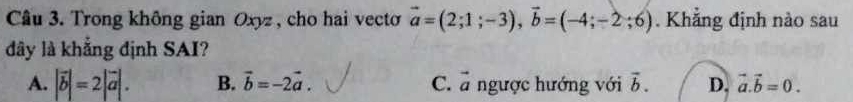 Trong không gian Oxyz , cho hai vecto vector a=(2;1;-3), vector b=(-4;-2;6). Khẳng định nào sau
dây là khẳng định SAI?
A. |vector b|=2|vector a|. B. vector b=-2vector a. C. vector a ngược hướng với vector b. D. vector a.vector b=0.