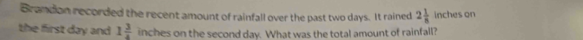 Brandon recorded the recent amount of rainfall over the past two days. It rained 2 1/8  inches on 
the first day and 1 3/4  inches on the second day. What was the total amount of rainfall?