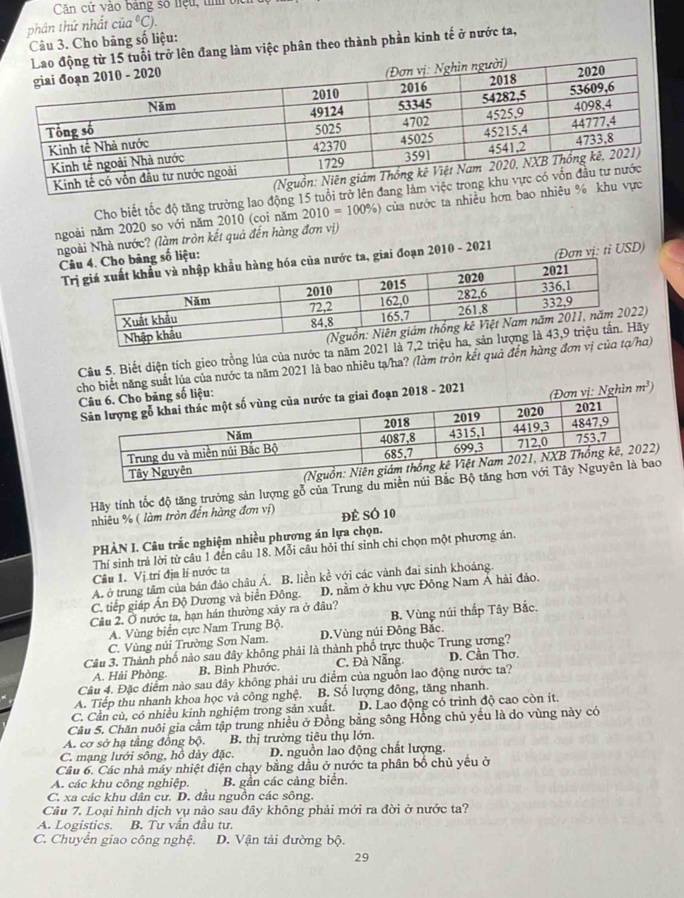 Căn cử vào bảng số liệu, tnh bịc
phân thứ nhất của °C).
Câu 3. Cho bảng số liệu:
lên đang làm việc phân theo thành phần kinh tế ở nước ta,
Cho biết tốc độ tăng trưởng lao động 15 tuổi 
ngoài năm 2020 so với năm 2010 (coi năm 2010=100% ) của nước ta nhiều hơn ba
Ngoài Nhà nước? (làm tròn kết quả đến hàng đơn vị)
Cg số liệu:
Tc ta, giai đoạn 2010 - 2021
(Đơn vị: tỉ USD)
Câu 5. Biết diện tích gieo trồng lúa của nước ta năm 2021
cho biết năng suất lúa của nước ta năm 2021 là bao nhiêu tạ/ha? (làm tròn kết quả đến hàng đ)
ng số liệu:
iai đoạn 2018 - 2021
(Đơn vị: Nghìn m^3)
Hãy tính tốc độ tăng trưởng sản lượng gỗ của Trung du miền nú
nhiêu % ( làm tròn đến hàng đơn vị) để sÓ 10
PHÀN I. Câu trắc nghiệm nhiều phương án lựa chọn.
Thí sinh trả lời từ câu 1 đến câu 18. Mỗi câu hỏi thí sinh chỉ chọn một phương án.
Câu 1. Vị trí địa lí nước ta
A. ở trung tâm của bán đảo châu Á. B. liền kề với các vành đai sinh khoáng.
C. tiếp giáp Ấn Độ Dương và biển Đông. D. nằm ở khu vực Đông Nam Á hải đảo.
Câu 2. Ở nước ta, hạn hán thường xảy ra ở đâu?
A. Vùng biển cực Nam Trung Bộ. B. Vùng núi thấp Tây Bắc.
C. Vùng núi Trường Sơn Nam. D.Vùng núi Đông Bắc.
Câu 3. Thành phố nào sau đây không phải là thành phố trực thuộc Trung ương?
A. Hải Phòng. B. Bình Phước. C. Đà Nẵng. D. Cần Thơ.
Câu 4. Đặc điểm nào sau đây không phải ưu điểm của nguồn lao động nước ta?
A. Tiếp thu nhanh khoa học và công nghệ. B. Số lượng đông, tăng nhanh.
C. Cần cù, có nhiều kinh nghiệm trong sản xuất. D. Lao động có trình độ cao còn ít.
Câu 5. Chăn nuôi gia cầm tập trung nhiều ở Đồng bằng sông Hồng chủ yếu là do vùng này có
A. cơ sở hạ tầng đồng bộ. B. thị trường tiêu thụ lớn.
C. mạng lưới sông, hồ dày đặc. D. nguồn lao động chất lượng.
Câu 6. Các nhà máy nhiệt điện chạy bằng dầu ở nước ta phân bố chủ yếu ở
A. các khu công nghiệp. B. gần các cảng biển.
C. xa các khu dân cư. D. đầu nguồn các sông.
Câu 7. Loại hình dịch vụ nào sau đây không phải mới ra đời ở nước ta?
A. Logistics. B. Tư vần đầu tư.
C. Chuyển giao công nghệ. D. Vận tải đường bộ.
29