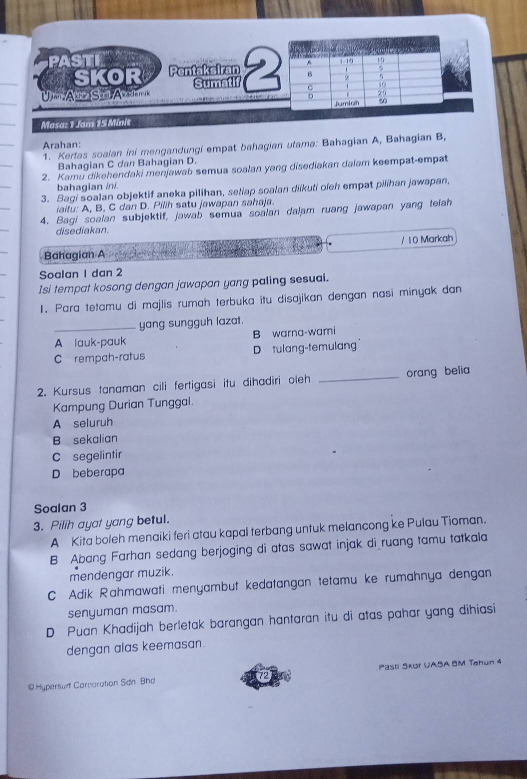 ST 
SKOR Pentakeiran 
Sumatif
Ulan Akkír Sarl Akademik 
Masa: 1 Jam 15 Minit 
Arahan:
1. Kertas soalan ini mengandungi empat bahagian utama: Bahagian A, Bahagian B,
Bahagian C dan Bahagian D.
2. Kamu dikehendaki menjawab semua soalan yang disediakan dalam keempat-empat
bahagian ini.
3. Bagi soalan objektif aneka pilihan, setiap soalan diikuti oleh empat pilihan jawapan,
iaitu: A, B, C dan D. Pilih satu jawapan sahaja.
4. Bagi soalan subjektif, jawab semua soalan dalam ruang jawapan yang telah
disediakan.
/ 10 Markah
Bahagian A
Soalan I dan 2
Isi tempat kosong dengan jawapan yang paling sesuai.
1. Para tetamu di majlis rumah terbuka itu disajikan dengan nasi minyak dan
_yang sungguh lazat.
A lauk-pauk B warna-warni
C rempah-ratus D tulang-temulang
2. Kursus tanaman cili fertigasi itu dihadiri oleh _orang belia
Kampung Durian Tunggal.
A seluruh
B sekalian
C segelintir
D beberapa
Soalan 3
3. Pilih ayat yang betul.
A Kita boleh menaiki feri atau kapal terbang untuk melancong ke Pulau Tioman.
B Abang Farhan sedang berjoging di atas sawat injak di ruang tamu tatkala
mendengar muzik.
C Adik Rahmawati menyambut kedatangan tetamu ke rumahnya dengan
senyuman masam.
D Puan Khadijah berletak barangan hantaran itu di atas pahar yang dihiasi
dengan alas keemasan.
@ Hypersud Carporation Sdn Bhd Pasl SKur UASA BM Tahun 4