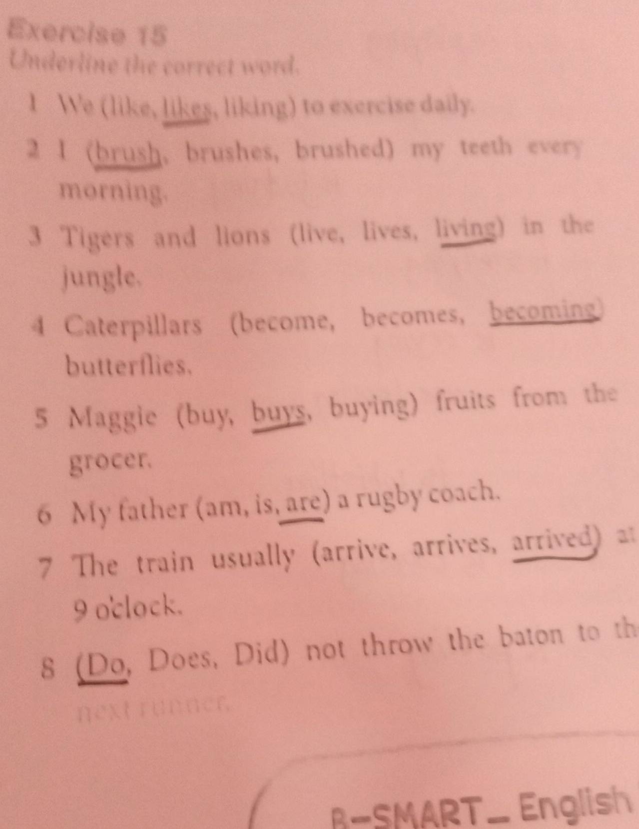 Underline the correct word. 
1 We (like, likes, liking) to exercise daily. 
2 I (brush, brushes, brushed) my teeth every 
morning. 
3 Tigers and lions (live, lives, living) in the 
jungle. 
4 Caterpillars (become, becomes, becoming) 
butterflies. 
5 Maggie (buy, buys, buying) fruits from the 
grocer. 
6 My father (am, is, are) a rugby coach. 
7 The train usually (arrive, arrives, arrived) a 
9 oclock. 
8 (Do, Does, Did) not throw the baton to th 
B-SMART_ English