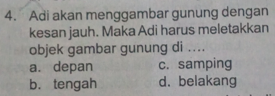 Adi akan menggambar gunung dengan
kesan jauh. Maka Adi harus meletakkan
objek gambar gunung di ....
a. depan c. samping
b. tengah d. belakang