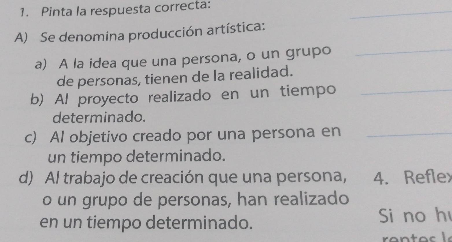 Pinta la respuesta correcta:
A) Se denomina producción artística:
a) A la idea que una persona, o un grupo_
de personas, tienen de la realidad.
b) Al proyecto realizado en un tiempo_
determinado.
c) Al objetivo creado por una persona en_
un tiempo determinado.
d) Al trabajo de creación que una persona, 4. Reflex
o un grupo de personas, han realizado
en un tiempo determinado.
Si no h