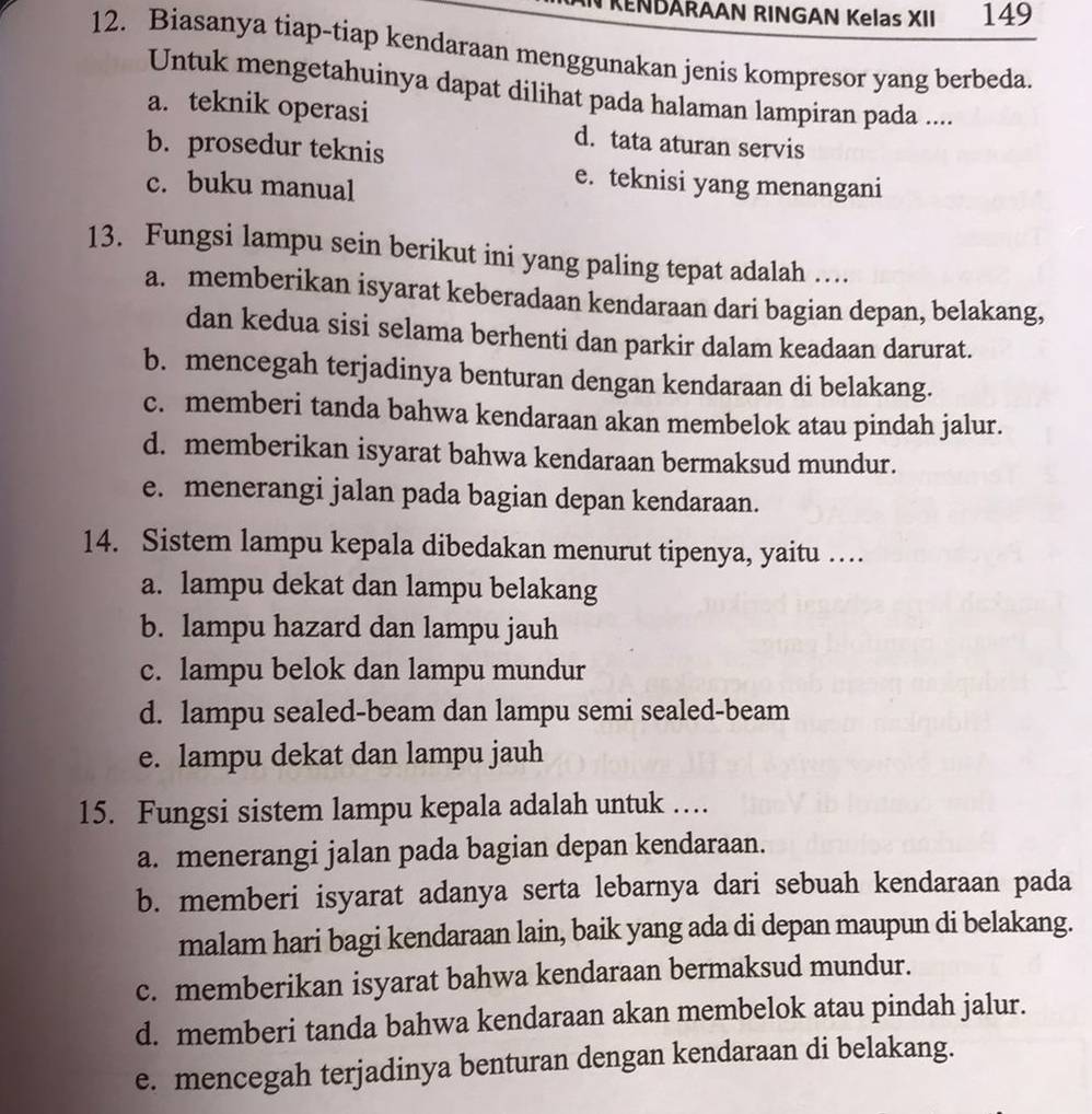 RENDARAAN RINGAN Kelas XII 149
12. Biasanya tiap-tiap kendaraan menggunakan jenis kompresor yang berbeda.
Untuk mengetahuinya dapat dilihat pada halaman lampiran pada ....
a. teknik operasi d. tata aturan servis
b. prosedur teknis
c. buku manual
e. teknisi yang menangani
13. Fungsi lampu sein berikut ini yang paling tepat adalah …
a. memberikan isyarat keberadaan kendaraan dari bagian depan, belakang,
dan kedua sisi selama berhenti dan parkir dalam keadaan darurat.
b. mencegah terjadinya benturan dengan kendaraan di belakang.
c. memberi tanda bahwa kendaraan akan membelok atau pindah jalur.
d. memberikan isyarat bahwa kendaraan bermaksud mundur.
e. menerangi jalan pada bagian depan kendaraan.
14. Sistem lampu kepala dibedakan menurut tipenya, yaitu …
a. lampu dekat dan lampu belakang
b. lampu hazard dan lampu jauh
c. lampu belok dan lampu mundur
d. lampu sealed-beam dan lampu semi sealed-beam
e. lampu dekat dan lampu jauh
15. Fungsi sistem lampu kepala adalah untuk …
a. menerangi jalan pada bagian depan kendaraan.
b. memberi isyarat adanya serta lebarnya dari sebuah kendaraan pada
malam hari bagi kendaraan lain, baik yang ada di depan maupun di belakang.
c. memberikan isyarat bahwa kendaraan bermaksud mundur.
d. memberi tanda bahwa kendaraan akan membelok atau pindah jalur.
e. mencegah terjadinya benturan dengan kendaraan di belakang.