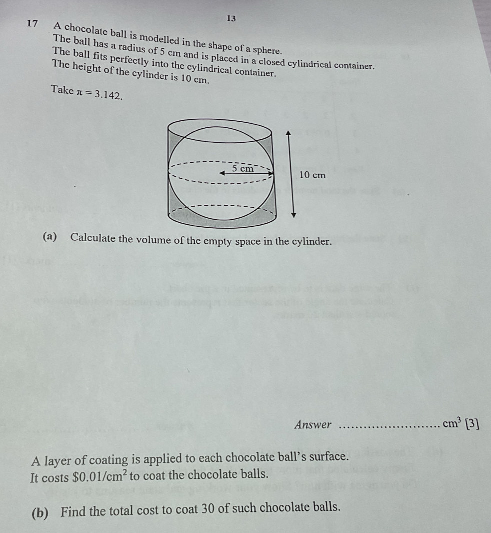 13 
17 A chocolate ball is modelled in the shape of a sphere. 
The ball has a radius of 5 cm and is placed in a closed cylindrical container. 
The ball fits perfectly into the cylindrical container. 
The height of the cylinder is 10 cm. 
Take π =3.142. 
(a) Calculate the volume of the empty space in the cylinder. 
Answer _ cm^3[3]
A layer of coating is applied to each chocolate ball’s surface. 
It costs $0.01/cm^2 to coat the chocolate balls. 
(b) Find the total cost to coat 30 of such chocolate balls.