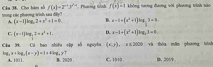 Cho hàm số f(x)=2^(x-1).3^(x^2)+1. Phương trình f(x)=1 không tương đương với phương trình nào
trong các phương trình sau đây?
A. (x-1)log _32+x^2+1=0.
B. x-1+(x^2+1)log _ 1/2 3=0.
C. (x-1)log _ 1/3 2=x^2+1.
D. x-1+(x^2+1)log _23=0. 
Câu 39. Có bao nhiêu cặp số nguyên (x;y), x≤ 2020 và thỏa mãn phương trình
log _2x+log _2(x-y)=1+4log _4y ?
A. 1011. B. 2020 . C. 1010. D. 2019.
0