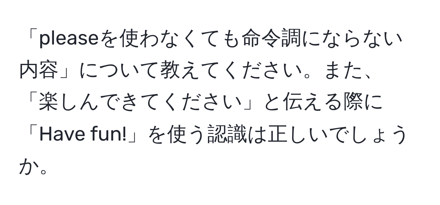 「pleaseを使わなくても命令調にならない内容」について教えてください。また、「楽しんできてください」と伝える際に「Have fun!」を使う認識は正しいでしょうか。