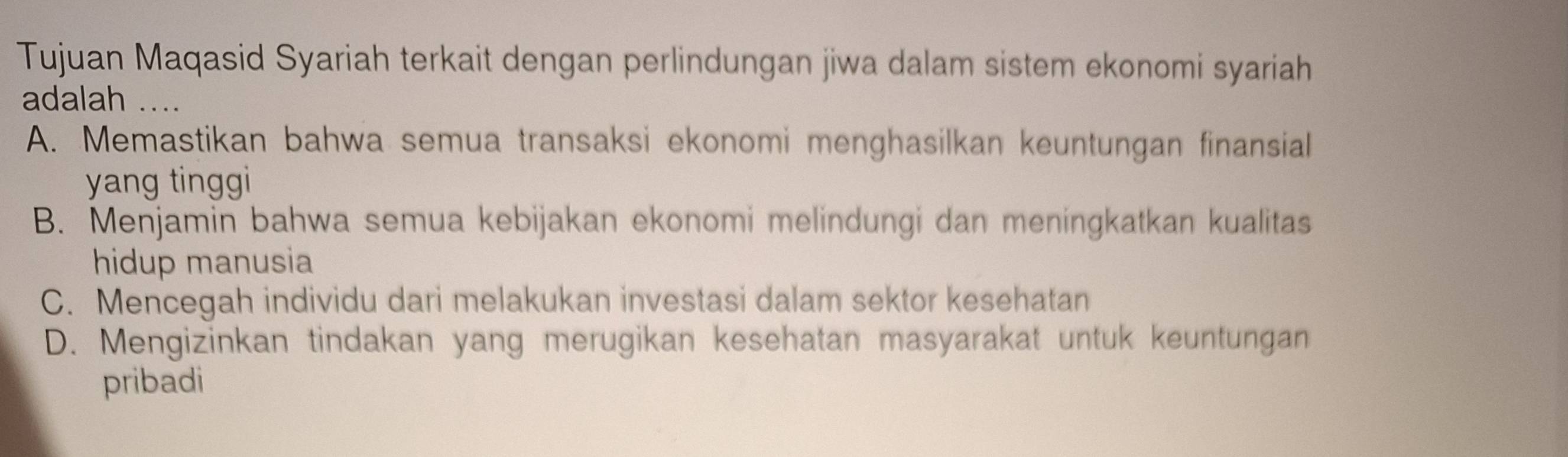 Tujuan Maqasid Syariah terkait dengan perlindungan jiwa dalam sistem ekonomi syariah
adalah __
A. Memastikan bahwa semua transaksi ekonomi menghasilkan keuntungan finansial
yang tinggi
B. Menjamin bahwa semua kebijakan ekonomi melindungi dan meningkatkan kualitas
hidup manusia
C. Mencegah individu dari melakukan investasi dalam sektor kesehatan
D. Mengizinkan tindakan yang merugikan kesehatan masyarakat untuk keuntungan
pribadi