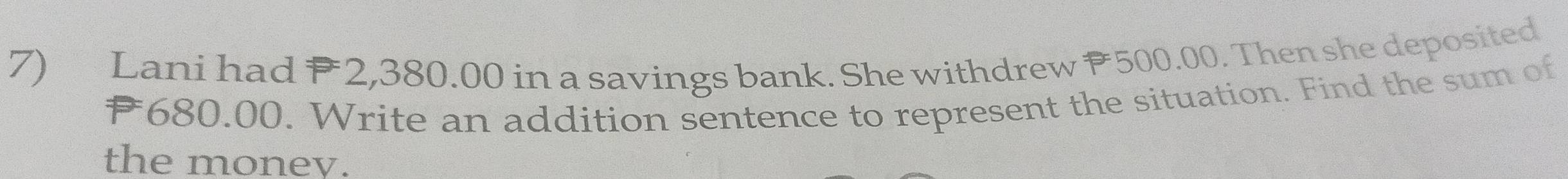 Lani had 2,380.00 in a savings bank. She withdrew P500.00. Then she deposited 
* 680.00. Write an addition sentence to represent the situation. Find the sum of 
the money.