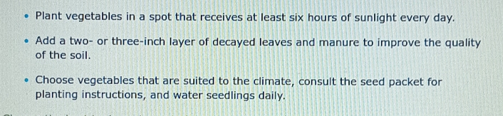 Plant vegetables in a spot that receives at least six hours of sunlight every day. 
Add a two- or three-inch layer of decayed leaves and manure to improve the quality 
of the soil. 
Choose vegetables that are suited to the climate, consult the seed packet for 
planting instructions, and water seedlings daily.